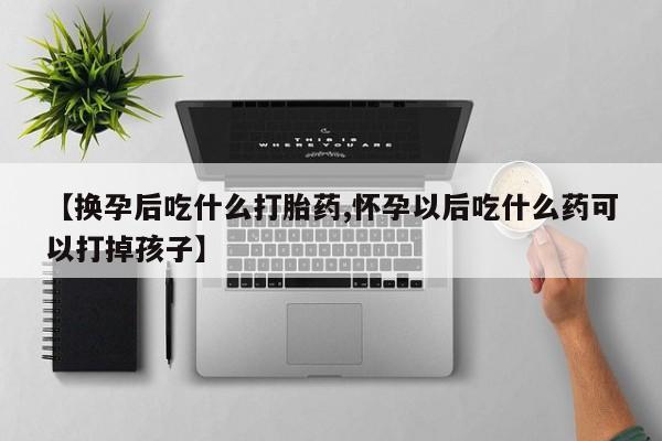 私人打胎药微信，【换孕后吃什么打胎药,怀孕以后吃什么药可以打掉孩子】