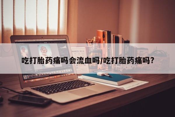 私人打胎药微信，吃打胎药痛吗会流血吗/吃打胎药痛吗?