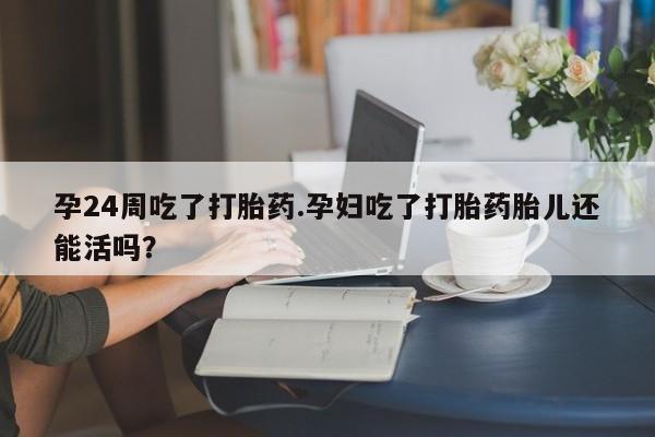私人打胎药微信，孕24周吃了打胎药.孕妇吃了打胎药胎儿还能活吗？