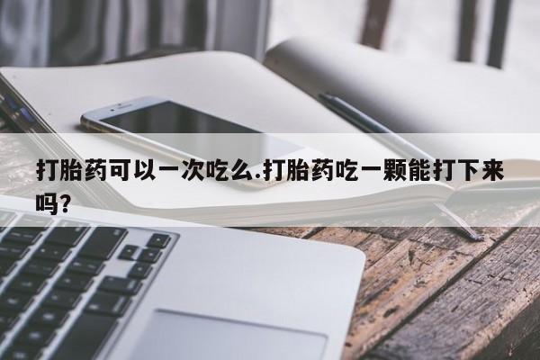 私人打胎药微信，打胎药可以一次吃么.打胎药吃一颗能打下来吗？