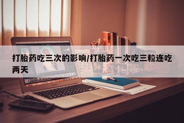 私人打胎药微信，打胎药吃三次的影响/打胎药一次吃三粒连吃两天
