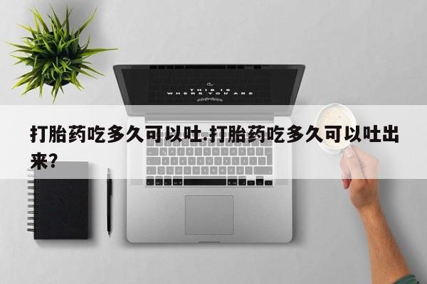 私人打胎药微信，打胎药吃多久可以吐.打胎药吃多久可以吐出来？