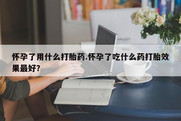 私人打胎药微信，怀孕了用什么打胎药.怀孕了吃什么药打胎效果最好？