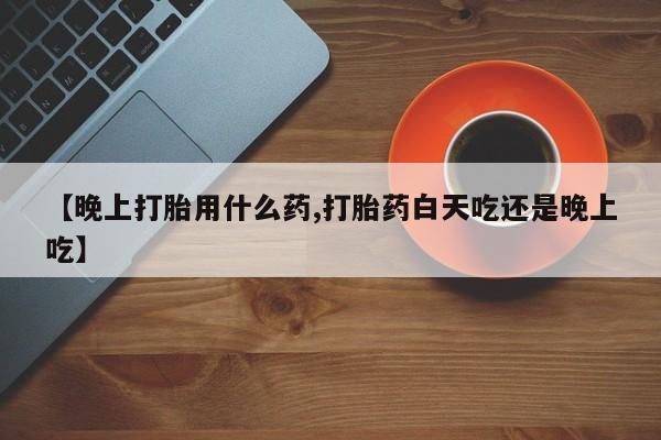 私人打胎药微信，【晚上打胎用什么药,打胎药白天吃还是晚上吃】