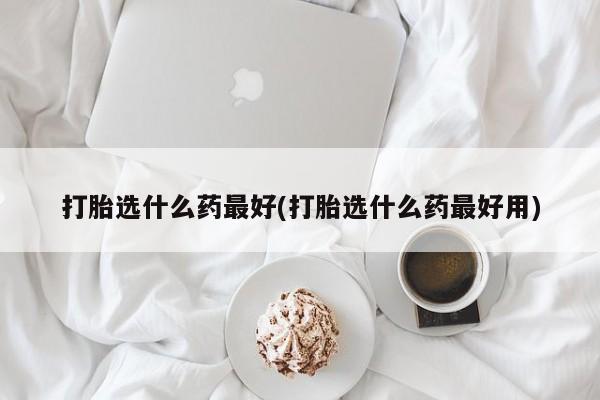 私人打胎药微信，打胎选什么药最好(打胎选什么药最好用)
