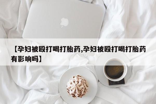 私人打胎药微信，【孕妇被殴打喝打胎药,孕妇被殴打喝打胎药有影响吗】