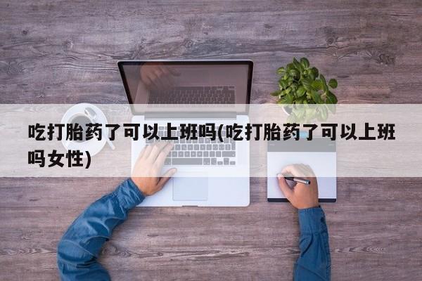 私人打胎药微信，吃打胎药了可以上班吗(吃打胎药了可以上班吗女性)