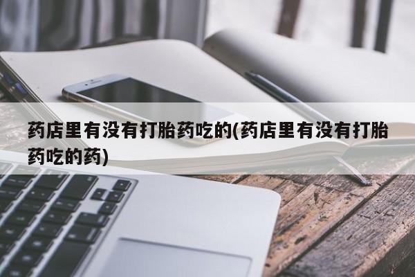 私人打胎药微信，药店里有没有打胎药吃的(药店里有没有打胎药吃的药)