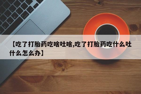 私人打胎药微信，【吃了打胎药吃啥吐啥,吃了打胎药吃什么吐什么怎么办】