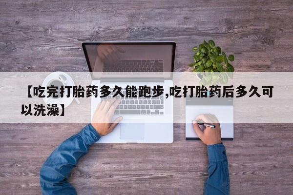 私人打胎药微信，【吃完打胎药多久能跑步,吃打胎药后多久可以洗澡】