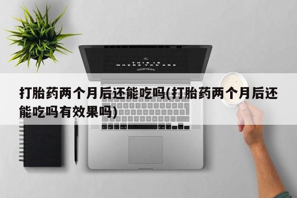 私人打胎药微信，打胎药两个月后还能吃吗(打胎药两个月后还能吃吗有效果吗)
