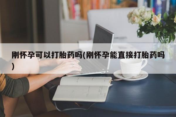 私人打胎药微信，刚怀孕可以打胎药吗(刚怀孕能直接打胎药吗)