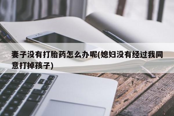 私人打胎药微信，妻子没有打胎药怎么办呢(媳妇没有经过我同意打掉孩子)