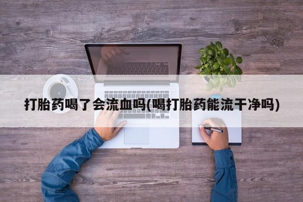 私人打胎药微信，打胎药喝了会流血吗(喝打胎药能流干净吗)