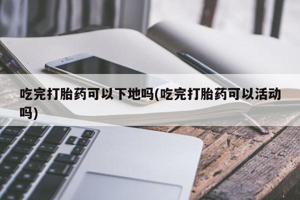 私人打胎药微信，吃完打胎药可以下地吗(吃完打胎药可以活动吗)