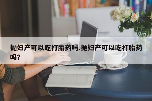 私人打胎药微信，抛妇产可以吃打胎药吗.抛妇产可以吃打胎药吗？