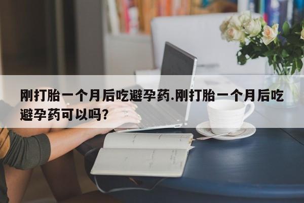 私人打胎药微信，刚打胎一个月后吃避孕药.刚打胎一个月后吃避孕药可以吗？