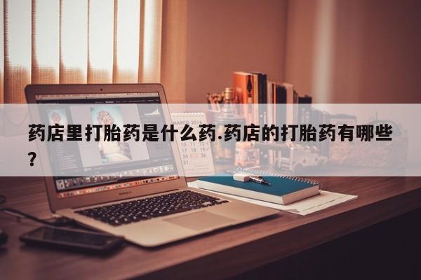 私人打胎药微信，药店里打胎药是什么药.药店的打胎药有哪些？