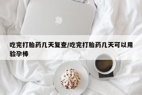 私人打胎药微信，吃完打胎药几天复查/吃完打胎药几天可以用验孕棒