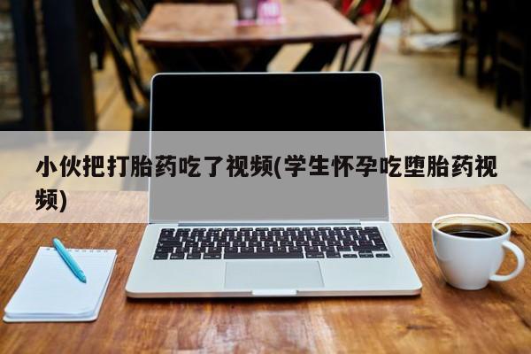 私人打胎药微信，小伙把打胎药吃了视频(学生怀孕吃堕胎药视频)