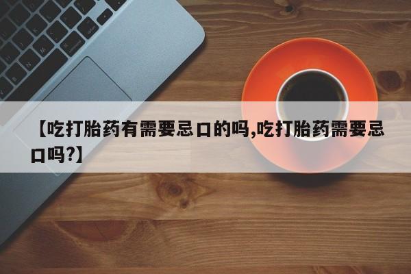 私人打胎药微信，【吃打胎药有需要忌口的吗,吃打胎药需要忌口吗?】