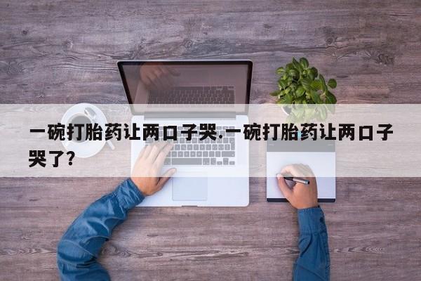 私人打胎药微信，一碗打胎药让两口子哭.一碗打胎药让两口子哭了？