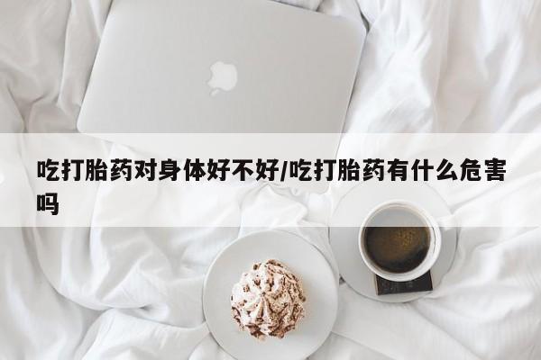 私人打胎药微信，吃打胎药对身体好不好/吃打胎药有什么危害吗