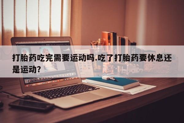 私人打胎药微信，打胎药吃完需要运动吗.吃了打胎药要休息还是运动？