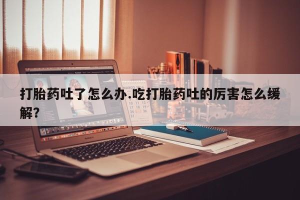 私人打胎药微信，打胎药吐了怎么办.吃打胎药吐的厉害怎么缓解？
