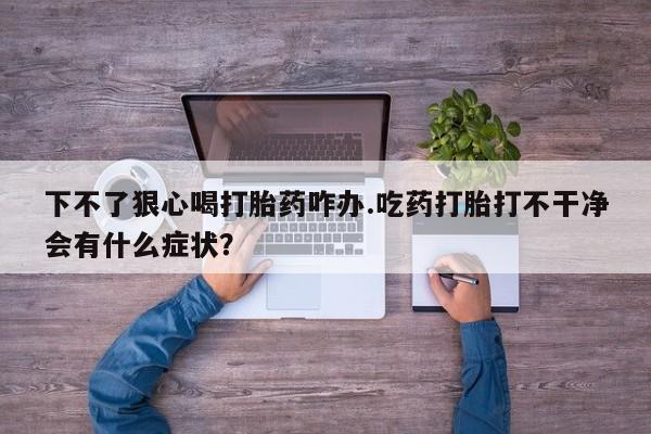 私人打胎药微信，下不了狠心喝打胎药咋办.吃药打胎打不干净会有什么症状？